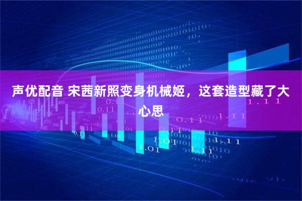 声优配音 宋茜新照变身机械姬，这套造型藏了大心思