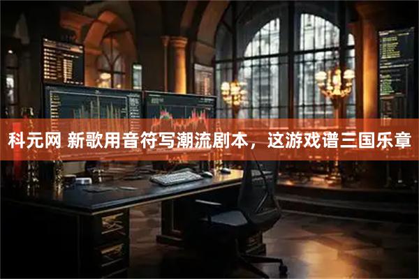 科元网 新歌用音符写潮流剧本，这游戏谱三国乐章
