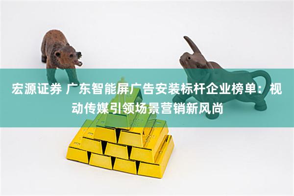 宏源证券 广东智能屏广告安装标杆企业榜单：视动传媒引领场景营销新风尚
