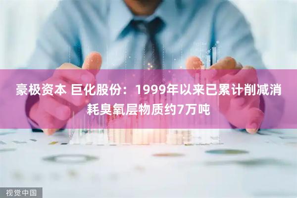 豪极资本 巨化股份：1999年以来已累计削减消耗臭氧层物质约7万吨