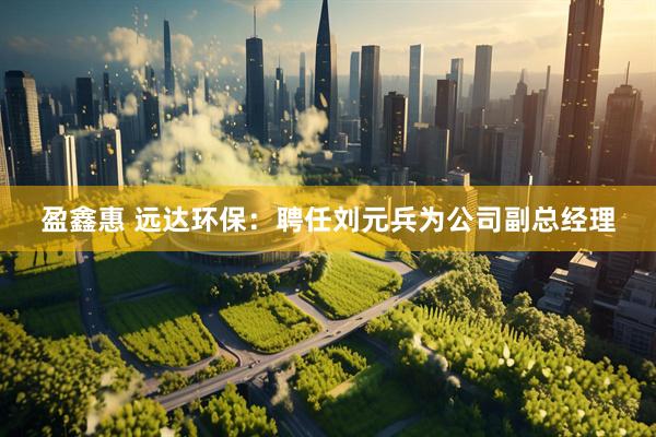 盈鑫惠 远达环保：聘任刘元兵为公司副总经理