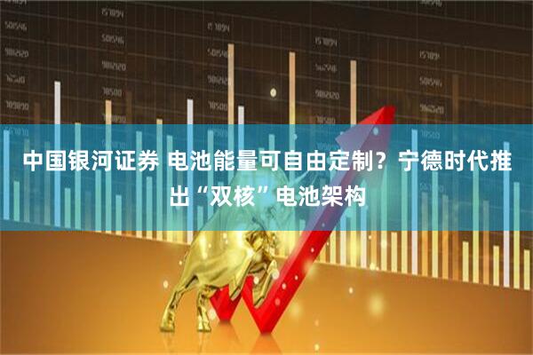 中国银河证券 电池能量可自由定制？宁德时代推出“双核”电池架构