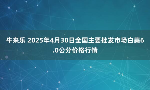 牛来乐 2025年4月30日全国主要批发市场白蒜6.0公分价格行情