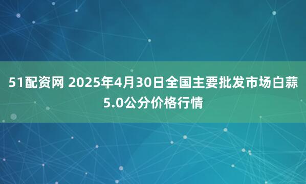 51配资网 2025年4月30日全国主要批发市场白蒜5.0公分价格行情
