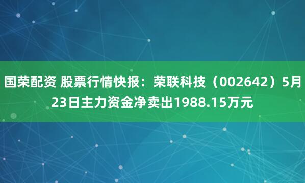 国荣配资 股票行情快报：荣联科技（002642）5月23日主力资金净卖出1988.15万元