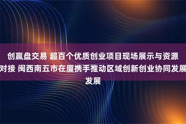 创赢盘交易 超百个优质创业项目现场展示与资源对接 闽西南五市在厦携手推动区域创新创业协同发展