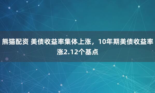 熊猫配资 美债收益率集体上涨，10年期美债收益率涨2.12个基点
