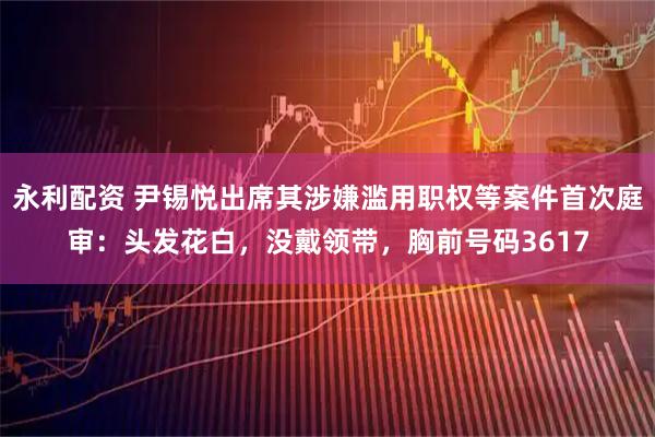 永利配资 尹锡悦出席其涉嫌滥用职权等案件首次庭审：头发花白，没戴领带，胸前号码3617