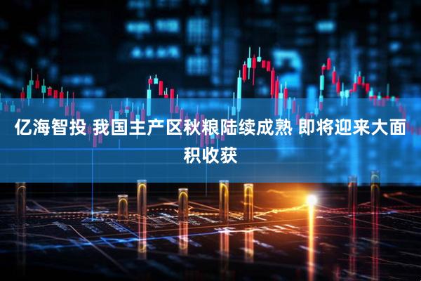 亿海智投 我国主产区秋粮陆续成熟 即将迎来大面积收获