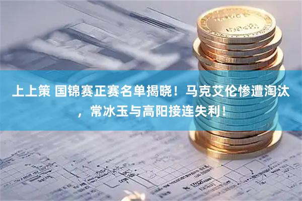 上上策 国锦赛正赛名单揭晓！马克艾伦惨遭淘汰，常冰玉与高阳接连失利！