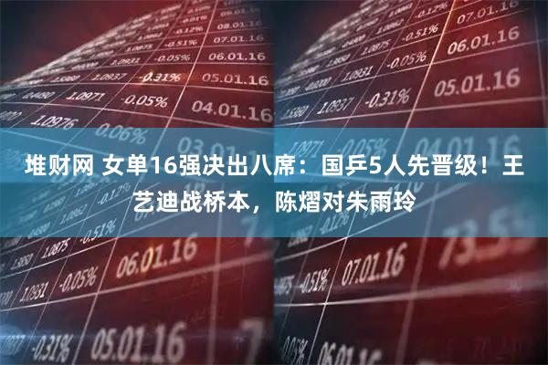 堆财网 女单16强决出八席：国乒5人先晋级！王艺迪战桥本，陈熠对朱雨玲