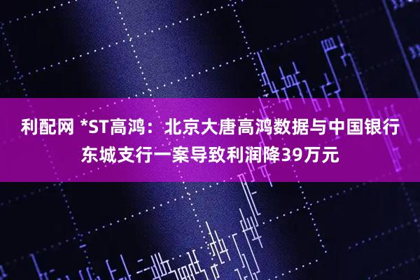 利配网 *ST高鸿：北京大唐高鸿数据与中国银行东城支行一案导致利润降39万元