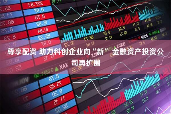 尊享配资 助力科创企业向“新” 金融资产投资公司再扩围