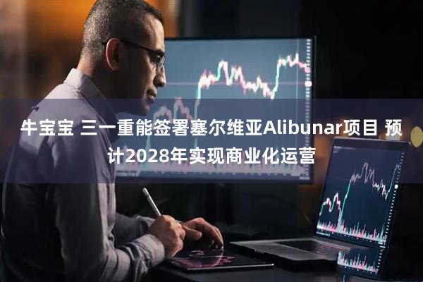 牛宝宝 三一重能签署塞尔维亚Alibunar项目 预计2028年实现商业化运营