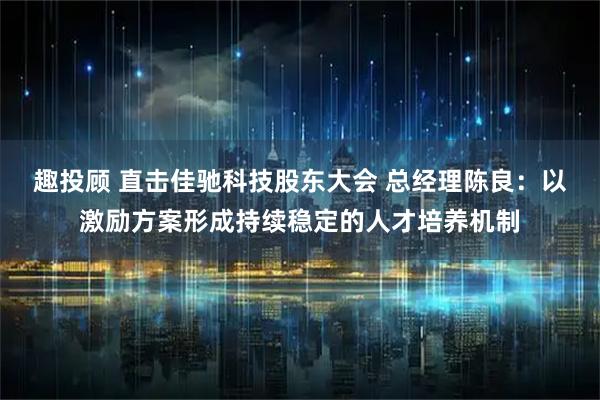 趣投顾 直击佳驰科技股东大会 总经理陈良：以激励方案形成持续稳定的人才培养机制