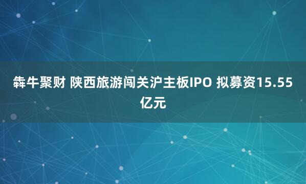 犇牛聚财 陕西旅游闯关沪主板IPO 拟募资15.55亿元
