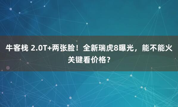 牛客栈 2.0T+两张脸！全新瑞虎8曝光，能不能火关键看价格？