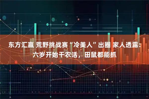 东方汇赢 荒野挑战赛“冷美人”出圈 家人透露：六岁开始干农活，田鼠都能抓
