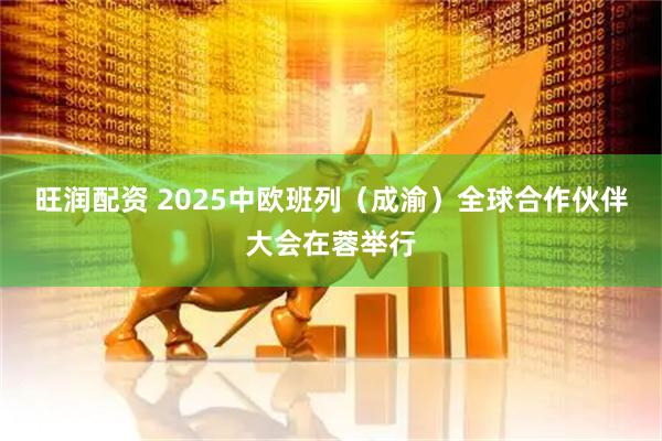 旺润配资 2025中欧班列（成渝）全球合作伙伴大会在蓉举行