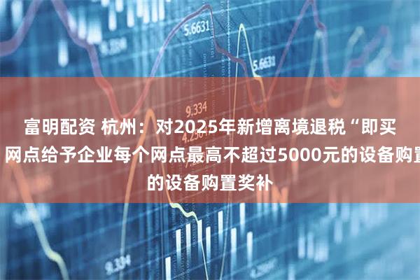富明配资 杭州:对2025年新增离境退税“即买即退”网点给予企业每个网点最高不超过5000元的设备购置奖补