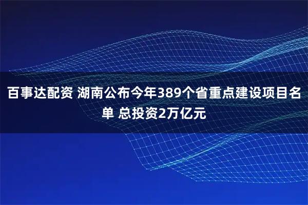 百事达配资 湖南公布今年389个省重点建设项目名单 总投资2万亿元