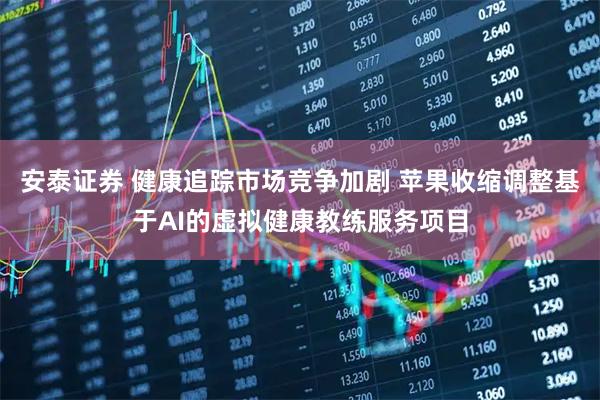 安泰证券 健康追踪市场竞争加剧 苹果收缩调整基于AI的虚拟健康教练服务项目