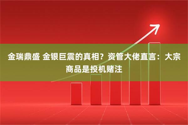 金瑞鼎盛 金银巨震的真相？资管大佬直言：大宗商品是投机赌注