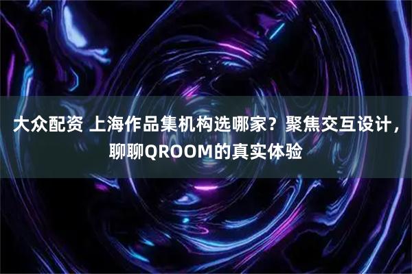 大众配资 上海作品集机构选哪家？聚焦交互设计，聊聊QROOM的真实体验