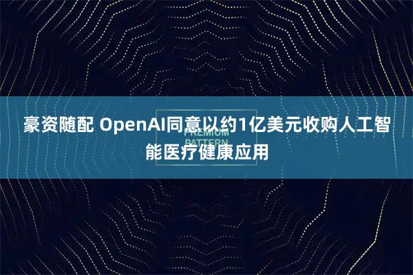 豪资随配 OpenAI同意以约1亿美元收购人工智能医疗健康应用