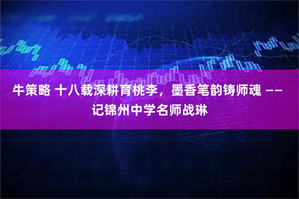 牛策略 十八载深耕育桃李，墨香笔韵铸师魂 —— 记锦州中学名师战琳