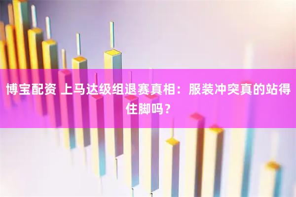 博宝配资 上马达级组退赛真相：服装冲突真的站得住脚吗？