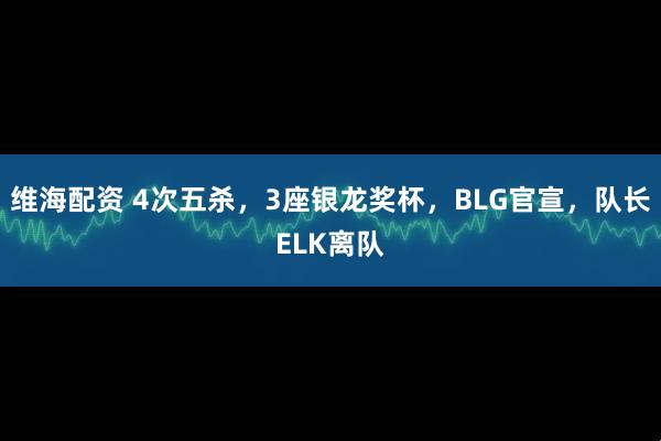 维海配资 4次五杀,3座银龙奖杯,BLG官宣,队长ELK离队