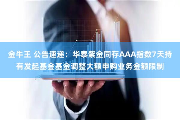 金牛王 公告速递：华泰紫金同存AAA指数7天持有发起基金基金调整大额申购业务金额限制
