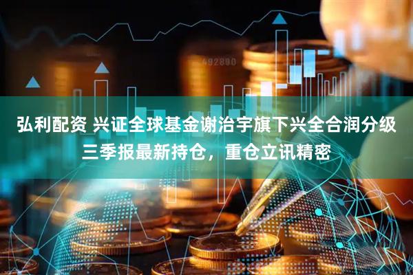 弘利配资 兴证全球基金谢治宇旗下兴全合润分级三季报最新持仓，重仓立讯精密