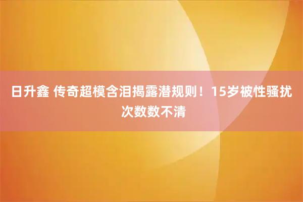 日升鑫 传奇超模含泪揭露潜规则!15岁被性骚扰 次数数不清
