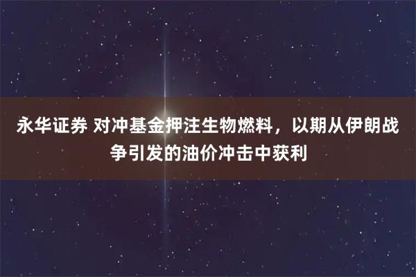 永华证券 对冲基金押注生物燃料，以期从伊朗战争引发的油价冲击中获利