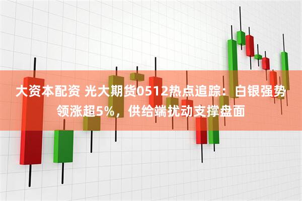 大资本配资 光大期货0512热点追踪：白银强势领涨超5%，供给端扰动支撑盘面