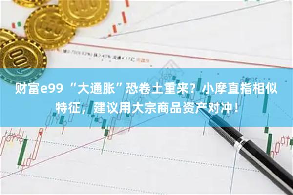 财富e99 “大通胀”恐卷土重来？小摩直指相似特征，建议用大宗商品资产对冲！