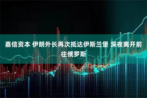 嘉信资本 伊朗外长再次抵达伊斯兰堡 深夜离开前往俄罗斯