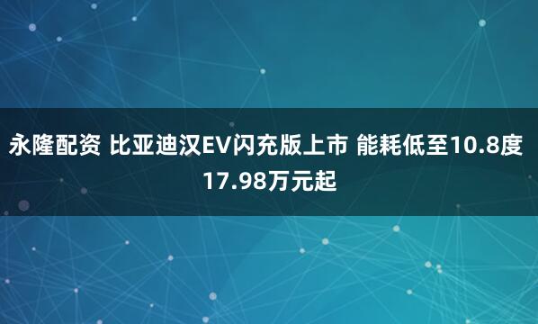 永隆配资 比亚迪汉EV闪充版上市 能耗低至10.8度 17.98万元起