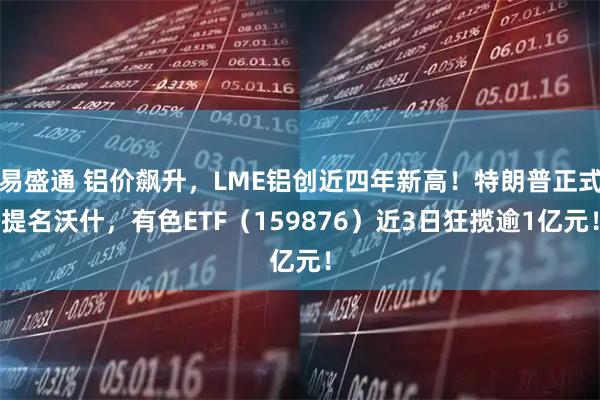 易盛通 铝价飙升，LME铝创近四年新高！特朗普正式提名沃什，有色ETF（159876）近3日狂揽逾1亿元！