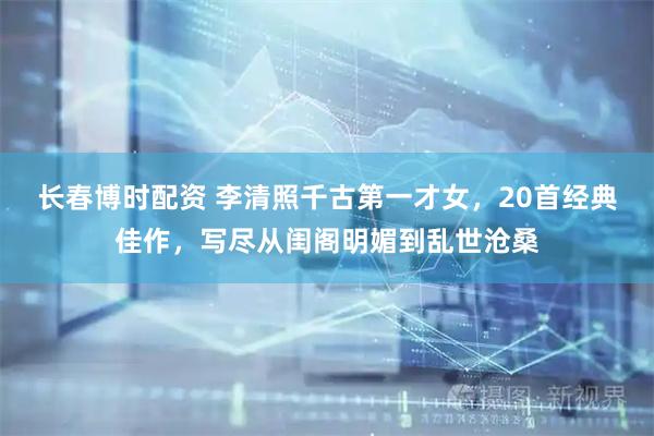 长春博时配资 李清照千古第一才女，20首经典佳作，写尽从闺阁明媚到乱世沧桑