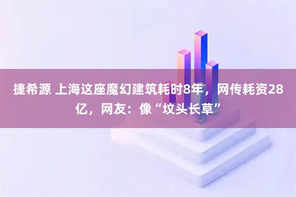 捷希源 上海这座魔幻建筑耗时8年,网传耗资28亿,网友:像“坟头长草”